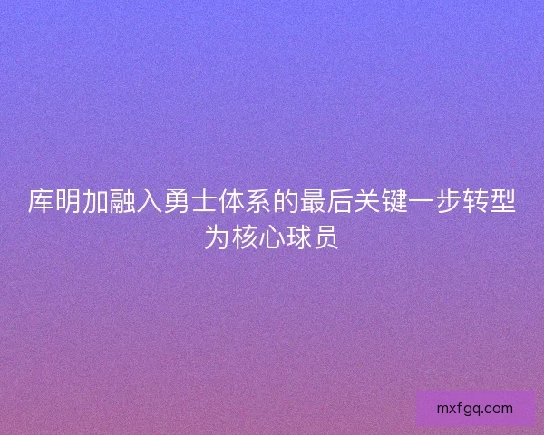 库明加融入勇士体系的最后关键一步转型为核心球员