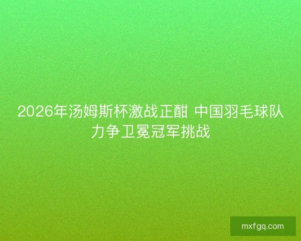 2026年汤姆斯杯激战正酣 中国羽毛球队力争卫冕冠军挑战