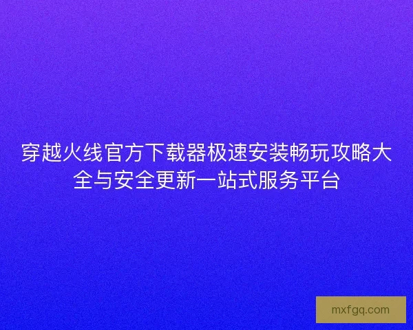 穿越火线官方下载器极速安装畅玩攻略大全与安全更新一站式服务平台